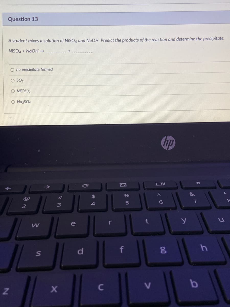 Question 13
A student mixes a solution of NISO, and NaOH, Predict the products of the reaction and determine the precipitate.
NISO4 + NaOH →
O no precipitate formed
O SO2
O Ni(OH)2
O NazSO4
hp
&
2#
$
3
4
r
t
e
d
V
b
ST
