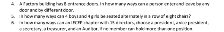 4. A Factory building has 8 entrance doors. In how many ways can a person enterand leave by any
door and by different door.
5. In how many ways can 4 boys and 4 girls be seated alternately in a row of eight chairs?
6. In how many ways can an IECEP chapter with 15 directors, choose a president, a vice president,
a secretary, a treasurer, and an Auditor, if no member can hold more than one position.
