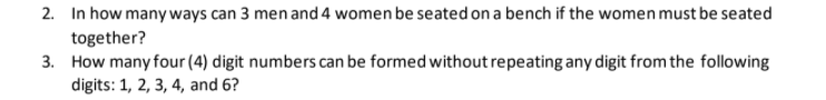 2. In how many ways can 3 men and 4 women be seated on a bench if the women must be seated
together?
3. How many four (4) digit numbers can be formed without repeating any digit from the following
digits: 1, 2, 3, 4, and 6?
