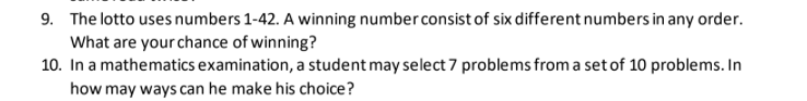 9. The lotto uses numbers 1-42. A winning number consist of six different numbers in any order.
What are your chance of winning?
10. In a mathematics examination, a student may select 7 problems from a set of 10 problems. In
how may ways can he make his choice?
