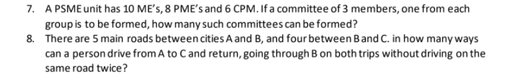 7. A PSME unit has 10 ME's, 8 PME's and 6 CPM. If a committee of 3 members, one from each
group is to be formed, how many such committees can be formed?
8. There are 5 main roads between cities A and B, and four between Band C. in how many ways
can a person drive from A to Cand return, going through B on both trips without driving on the
same road twice?
