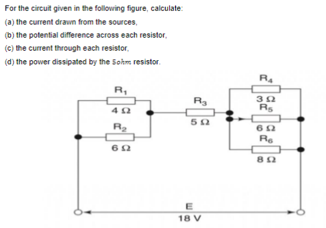 For the circuit given in the following figure, calculate:
(a) the current drawn from the sources,
(b) the potential difference across each resistor,
(c) the current through each resistor,
(d) the power dissipated by the 5ohm resistor.
R4
R3
R5
R2
Re
E
18 V
