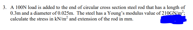 3. A 100N load is added to the end of circular cross section steel rod that has a length of
0.3m and a diameter of 0.025m. The steel has a Young's modulus value of 210GN/m²;
calculate the stress in kN/m² and extension of the rod in mm.