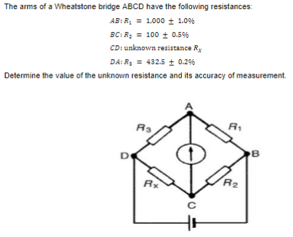 The arms of a Wheatstone bridge ABCD have the following resistances:
AB: R, = 1,000 + 1.0%
BC: R; = 100 ± 0.5%
CD: unknown resistance Ry
DA: R3 = 432.5 + 0.2%
Determine the value of the unknown resistance and its accuracy of measurement.
R3
B
R2
Rx
