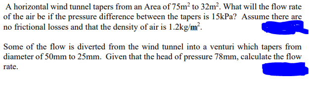 A horizontal wind tunnel tapers from an Area of 75m² to 32m². What will the flow rate
of the air be if the pressure difference between the tapers is 15kPa? Assume there are
no frictional losses and that the density of air is 1.2kg/m².
Some of the flow is diverted from the wind tunnel into a venturi which tapers from
diameter of 50mm to 25mm. Given that the head of pressure 78mm, calculate the flow
rate.