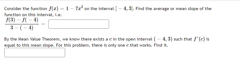 Consider the function f(x) = 1 – 7x² on the interval [ – 4,3]. Find the average or mean slope of the
function on this interval, i.e.
f(3) = f(-4)
3-(-4)
By the Mean Value Theorem, we know there exists a c in the open interval (-4, 3) such that f'(c) is
equal to this mean slope. For this problem, there is only one c that works. Find it.