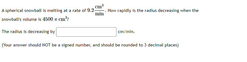 cm³
min
A spherical snowball is melting at a rate of 9.2-
snowball's volume is 4500 cm³?
The radius is decreasing by
.
How rapidly is the radius decreasing when the
cm/min.
(Your answer should NOT be a signed number, and should be rounded to 3 decimal places)