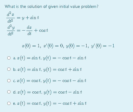 What is the solution of given initial value problem?
= y +sin t
dt2
da
+ cost
dt
* (0) = 1, a (0) = 0, y(0) = - 1, y (0) = -1
O a. * (t) = sin t, y(t) = - cost – sin t
O b. (t) = sin t, y(t) = cost
sin t
C. * (t) = cost, y(t) = - cost – sin t
O d. a (t) = cost, y(t) = cost – sin t
O e. (t) = cost, y(t) = – cost + sin t
