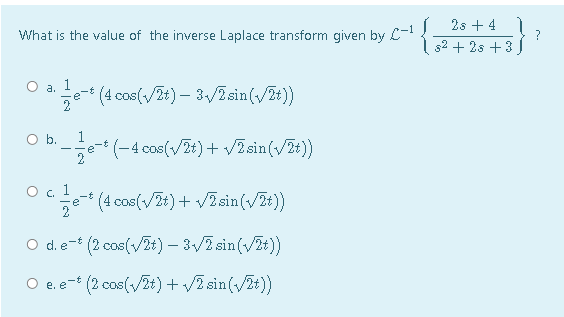 2s + 4
?
52 + 2s +3)
What is the value of the inverse Laplace transform given by L-
O a. 1
e- (4 cos(vZt) – 3/2 sin(/2t))
Ob.
b:e(-4 cos(/7t)+ VZsin(/7t))
O . 1
(4 cos(v/2t) + vZsin(vZt)
2
O d.e- (2 cos(/2t) – 3/7 sin(/Zt))
O e. e- (2 cos(/2t) + /2 sin(/Zt))
