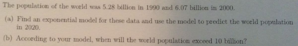 ### World Population Growth Modelling

The population of the world was recorded to be 5.28 billion in the year 1990 and 6.07 billion in the year 2000.

#### Task Instructions:

(a) **Finding an Exponential Model:**
   - Develop an exponential model to represent the population data given for the years 1990 and 2000.
   - Utilize the exponential model to predict the world population for the year 2020.

(b) **Population Prediction:**
   - Based on your model, determine the year in which the world population is expected to exceed 10 billion.

**Note:** An exponential model typically takes the form \( P(t) = P_0 e^{rt} \), where:
   - \( P(t) \) is the population at time \( t \),
   - \( P_0 \) is the initial population,
   - \( r \) is the growth rate,
   - \( t \) is the time in years,
   - \( e \) is the base of the natural logarithm.

Apply this model to solve the tasks outlined above.