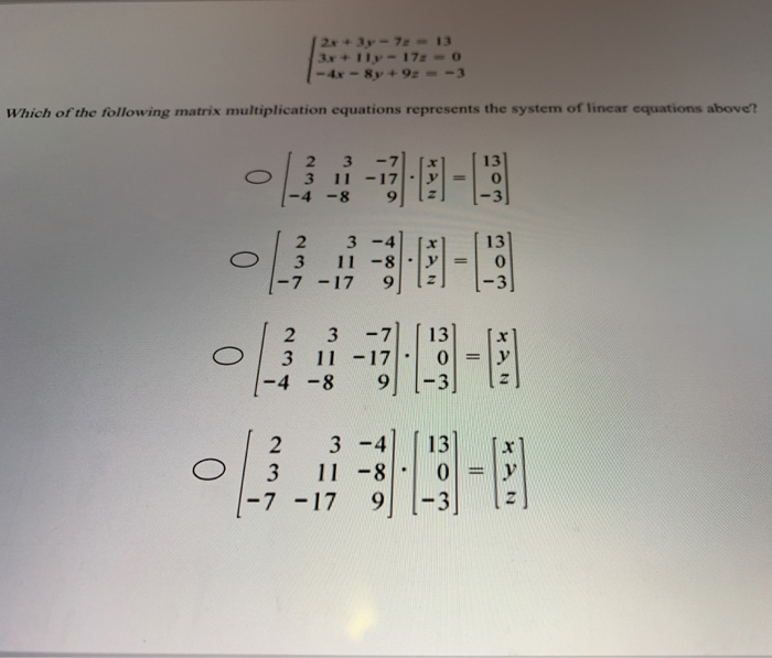 ### Understanding Matrix Multiplication for Linear Systems

In this exercise, we are tasked with identifying which matrix multiplication equation best represents the given system of linear equations. The system of equations is represented as follows:

\[
\begin{cases}
2x + 3y - 7z = 13 \\
3x + 11y - 17z = 0 \\
-4x - 8y + 9z = -3 \\
\end{cases}
\]

**Question:**
Which of the following matrix multiplication equations represents the system of linear equations above?

**Possible Answers:**

1. **Option A:**
\[
\begin{pmatrix} 
2 & 3 & -7 \\ 
3 & 11 & -17 \\ 
-4 & -8 & 9 
\end{pmatrix} 
\begin{pmatrix} 
x \\ 
y \\ 
z 
\end{pmatrix} 
= 
\begin{pmatrix} 
13 \\ 
0 \\ 
-3 
\end{pmatrix}
\]

2. **Option B:**
\[
\begin{pmatrix} 
2 & 3 & -4 \\ 
3 & 11 & -8 \\ 
-7 & -17 & 9 
\end{pmatrix} 
\begin{pmatrix} 
x \\ 
y \\ 
z 
\end{pmatrix} 
= 
\begin{pmatrix} 
13 \\ 
0 \\ 
-3 
\end{pmatrix}
\]

3. **Option C:**
\[
\begin{pmatrix} 
2 & 3 & -7 \\ 
3 & 11 & -17 \\ 
-4 & -8 & 9 
\end{pmatrix} 
\begin{pmatrix} 
13 \\ 
0 \\ 
-3 
\end{pmatrix} 
= 
\begin{pmatrix} 
x \\ 
y \\ 
z 
\end{pmatrix}
\]

4. **Option D:**
\[
\begin{pmatrix} 
2 & 3 & -4 \\ 
3 & 11 & -8 \\ 
-7 & -17 & 9 
\end{pmatrix} 
\begin{pmatrix} 
13 \\ 
0 \\ 
-3 
\end{pmatrix} 
= 
\begin{pmatrix} 
