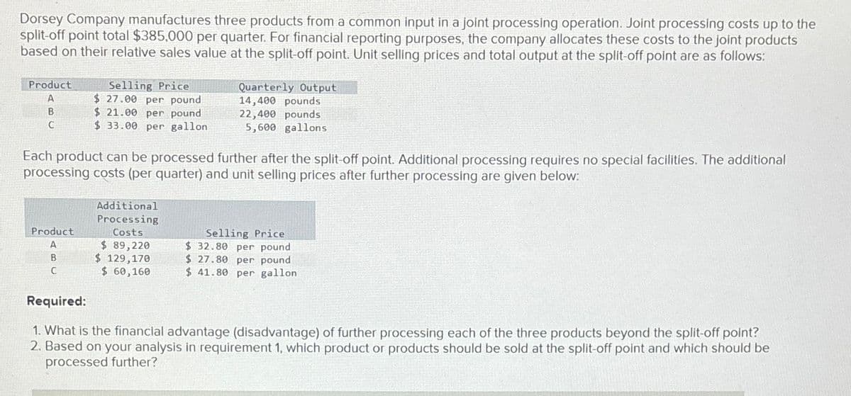 Dorsey Company manufactures three products from a common input in a joint processing operation. Joint processing costs up to the
split-off point total $385,000 per quarter. For financial reporting purposes, the company allocates these costs to the joint products
based on their relative sales value at the split-off point. Unit selling prices and total output at the split-off point are as follows:
Product
A
B
C
Selling Price
$27.00 per pound
$21.00 per pound
$ 33.00 per gallon
Product
A
B
C
Each product can be processed further after the split-off point. Additional processing requires no special facilities. The additional
processing costs (per quarter) and unit selling prices after further processing are given below:
Additional
Processing
Costs
Quarterly Output
14,400 pounds
22,400 pounds
5,600 gallons
$ 89,220
$ 129,170
$ 60,160
Selling Price
$32.80 per pound
$ 27.80 per pound
$ 41.80 per gallon
Required:
1. What is the financial advantage (disadvantage) of further processing each of the three products beyond the split-off point?
2. Based on your analysis in requirement 1, which product or products should be sold at the split-off point and which should be
processed further?