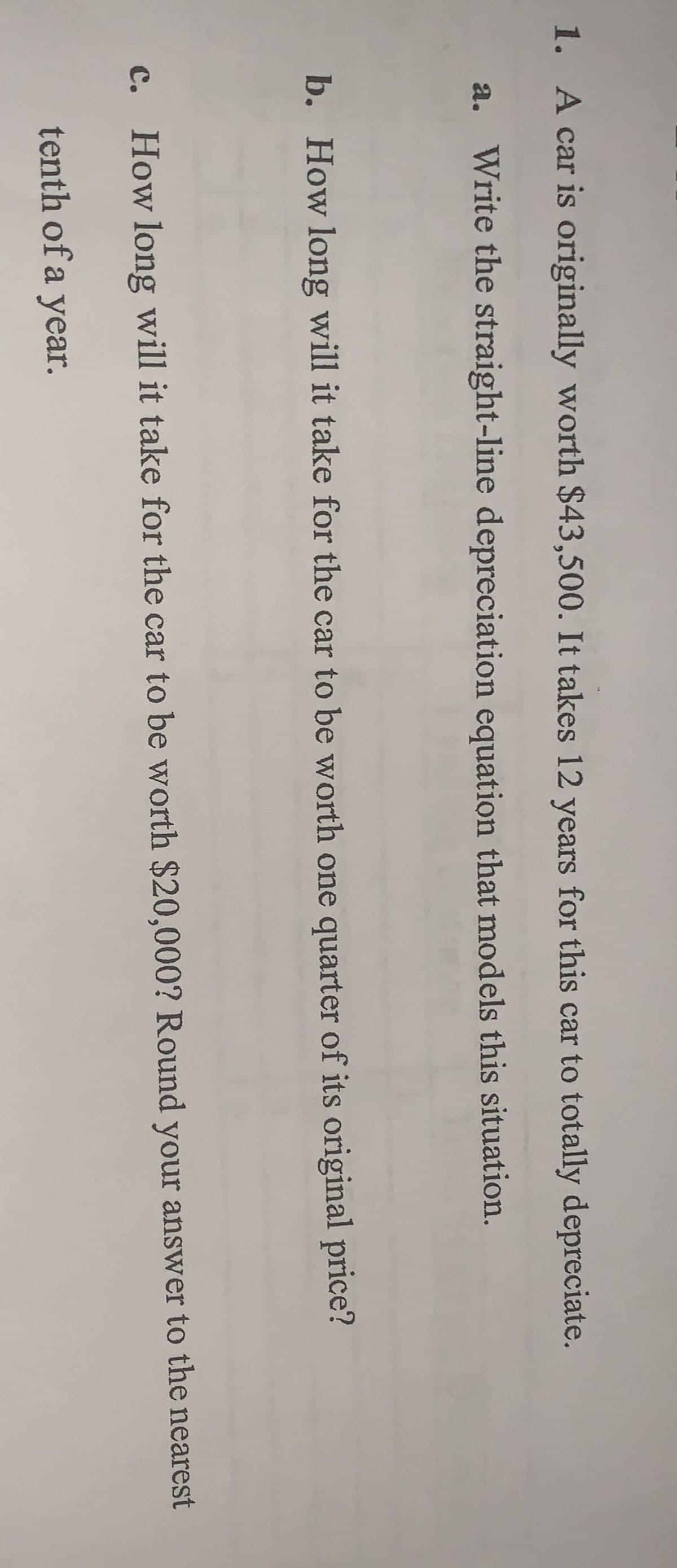 1. A car is originally worth $43,500. It takes 12 years for this car to totally depreciate.
a. Write the straight-line depreciation equation that models this situation.
b. How long will it take for the car to be worth one quarter of its original price?
c. How long will it take for the car to be worth $20,000? Round your answer to the nearest
tenth of a year.