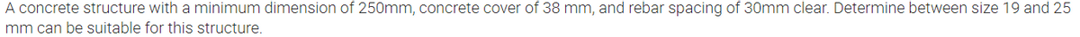 A concrete structure with a minimum dimension of 250mm, concrete cover of 38 mm, and rebar spacing of 30mm clear. Determine between size 19 and 25
mm can be suitable for this structure.

