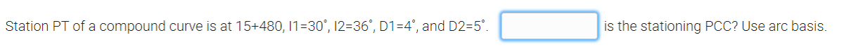 Station PT of a compound curve is at 15+480, 1=30°, 12=36°, D1=4°, and D2=5°.
is the stationing PCC? Use arc basis.
