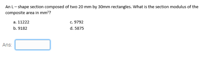 An L- shape section composed of two 20 mm by 30mm rectangles. What is the section modulus of the
composite area in mm?
a. 11222
c. 9792
b. 9182
d. 5875
Ans:
