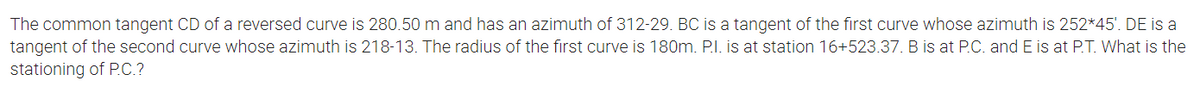 The common tangent CD of a reversed curve is 280.50 m and has an azimuth of 312-29. BC is a tangent of the first curve whose azimuth is 252*45'. DE is a
tangent of the second curve whose azimuth is 218-13. The radius of the first curve is 180m. P.I. is at station 16+523.37. B is at P.C. and E is at P.T. What is the
stationing of P.C.?
