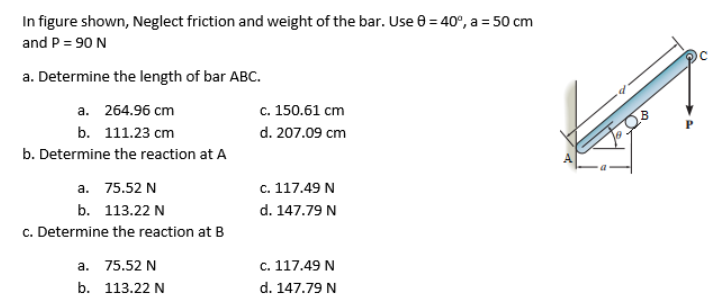 In figure shown, Neglect friction and weight of the bar. Use 0 = 40°, a = 50 cm
and P = 90 N
a. Determine the length of bar ABC.
c. 150.61 cm
a. 264.96 cm
b. 111.23 сm
d. 207.09 cm
b. Determine the reaction at A
а. 75.52 N
с. 117.49 N
b. 113.22 N
d. 147.79 N
c. Determine the reaction at B
а. 75.52 N
c. 117.49 N
b. 113.22 N
d. 147.79 N
