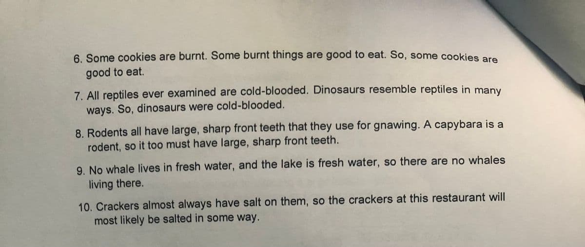 6. Some cookies are burnt. Some burnt things are good to eat. So, some cookies are
good to eat.
7. All reptiles ever examined are cold-blooded. Dinosaurs resemble reptiles in many
ways. So, dinosaurs were cold-blooded.
8. Rodents all have large, sharp front teeth that they use for gnawing. A capybara is a
rodent, so it too must have large, sharp front teeth.
9. No whale lives in fresh water, and the lake is fresh water, so there are no whales
living there.
10. Crackers almost always have salt on them, so the crackers at this restaurant will
most likely be salted in some way.
