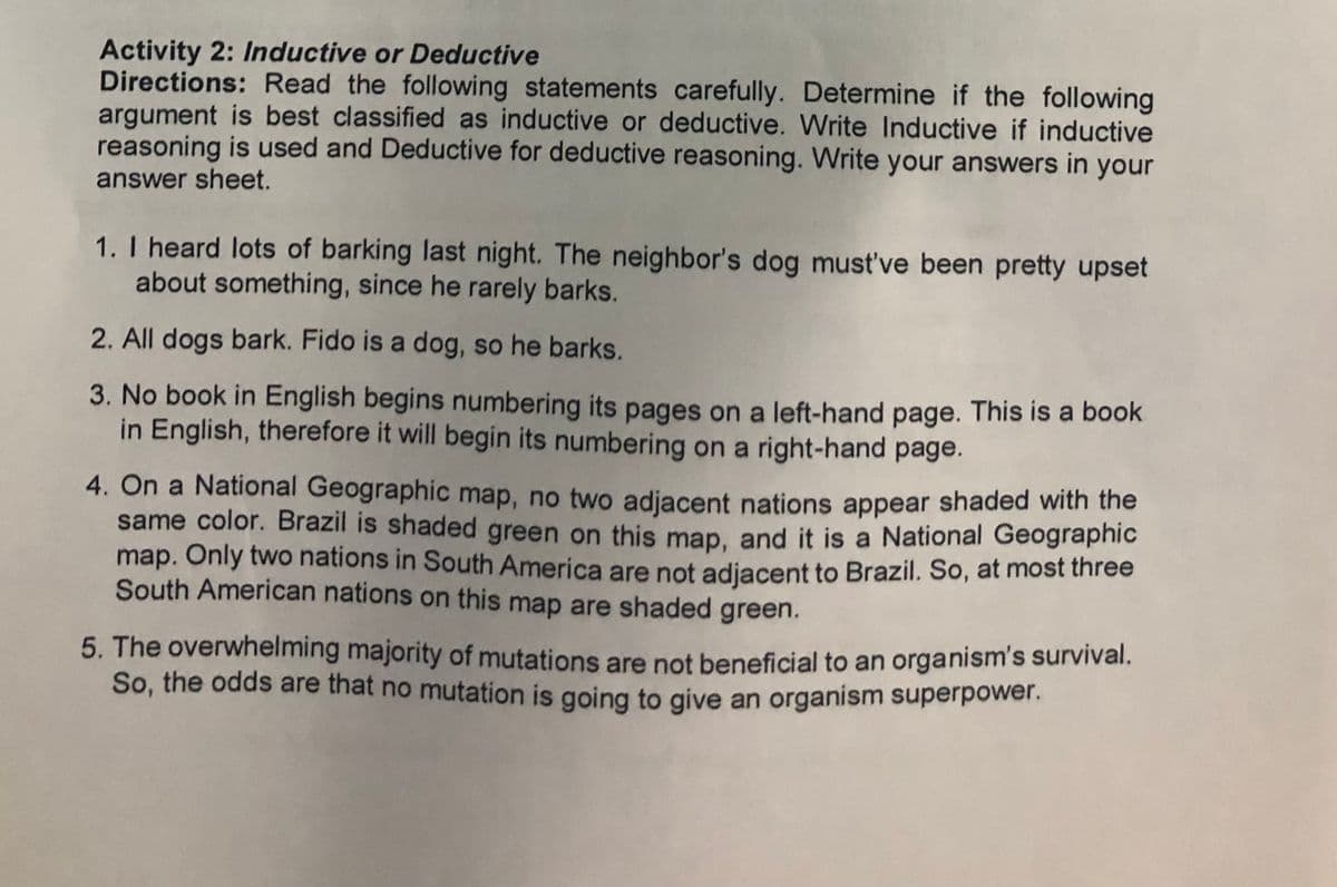 Activity 2: Inductive or Deductive
Directions: Read the following statements carefully. Determine if the following
argument is best classified as inductive or deductive. Write Inductive if inductive
reasoning is used and Deductive for deductive reasoning. Write your answers in your
answer sheet.
1. I heard lots of barking last night. The neighbor's dog must've been pretty upset
about something, since he rarely barks.
2. All dogs bark. Fido is a dog, so he barks.
3. No book in English begins numbering its pages on a left-hand page. This is a book
in English, therefore it will begin its numbering on a right-hand page.
4. On a National Geographic map, no two adjacent nations appear shaded with the
same color. Brazil is shaded green on this map, and it is a National Geographic
map. Only two nations in South America are not adiacent to Brazil. So, at most three
South American nations on this map are shaded green.
5. The overwhelming majority of mutations are not beneficial to an organism's survival.
So, the odds are that no mutation is going to give an organism superpower.
