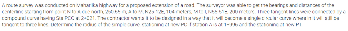 A route survey was conducted on Maharlika highway for a proposed extension of a road. The surveyor was able to get the bearings and distances of the
centerline starting from point N to A due north, 250.65 m; A to M, N25-12E, 104 meters; M to I, N55-51E, 200 meters. Three tangent lines were connected by a
compound curve having Sta PCC at 2+021. The contractor wants it to be designed in a way that it will become a single circular curve where in it will still be
tangent to three lines. Determine the radius of the simple curve, stationing at new PC if station A is
1+996 and the stationing at new PT.
