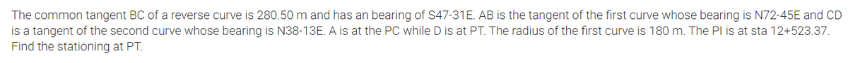 The common tangent BC of a reverse curve is 280.50 m and has an bearing of S47-31E. AB is the tangent of the first curve whose bearing is N72-45E and CD
is a tangent of the second curve whose bearing is N38-13E. A is at the PC while D is at PT. The radius of the first curve is 180 m. The Pl is at sta 12+523.37.
Find the stationing at PT.
