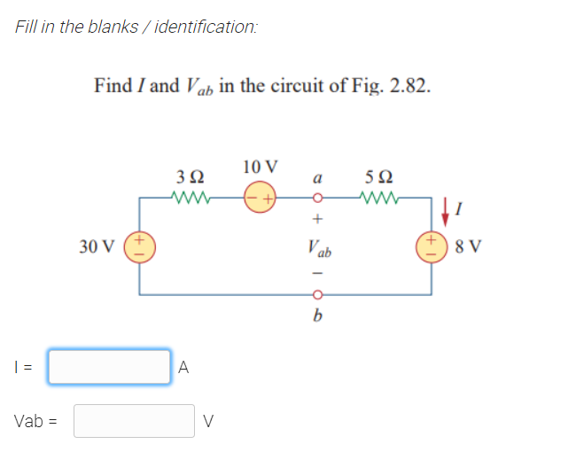 Fill in the blanks / identification:
Find I and Vab in the circuit of Fig. 2.82.
10 V
3Ω
5Ω
a
-어
V ab
8 V
30 V
b
| =
A
Vab =
V
