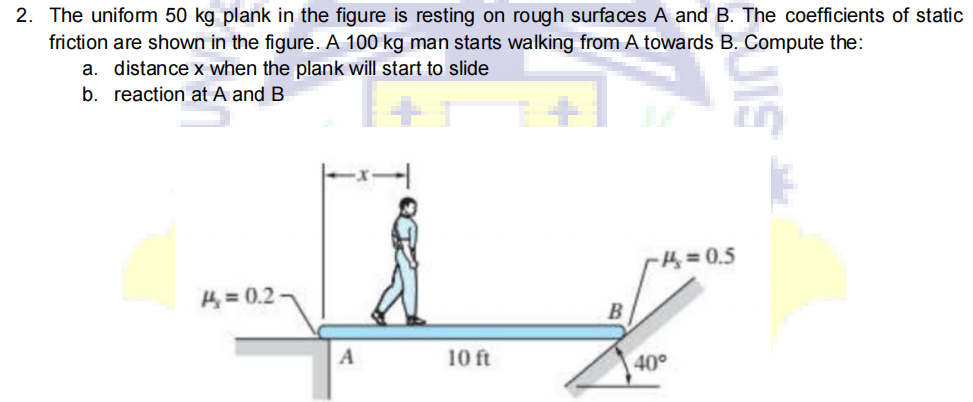 2. The uniform 50 kg plank in the figure is resting on rough surfaces A and B. The coefficients of static
friction are shown in the figure. A 100 kg man starts walking from A towards B. Compute the:
a. distance x when the plank will start to slide
b. reaction at A and B
H = 0.5
H = 0.2
10 ft
40°
UIS
