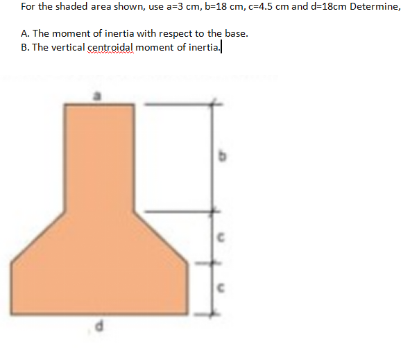 For the shaded area shown, use a=3 cm, b=18 cm, c=4.5 cm and d=18cm Determine,
A. The moment of inertia with respect to the base.
B. The vertical centroidal moment of inertia.
