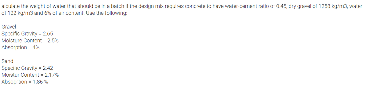 alculate the weight of water that should be in a batch if the design mix requires concrete to have water-cement ratio of 0.45, dry gravel of 1258 kg/m3, water
of 122 kg/m3 and 6% of air content. Use the following:
Gravel
Specific Gravity = 2.65
Moisture Content = 2.5%
Absorption = 4%
Sand
Specific Gravity = 2.42
Moistur Content = 2.17%
Absoprtion = 1.86 %
