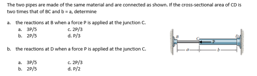 The two pipes are made of the same material and are connected as shown. If the cross-sectional area of CD is
two times that of BC and b = a, determine
a. the reactions at B when a force P is applied at the junction C.
а. ЗР/5
b. 2P/5
c. 2P/3
d. P/3
b. the reactions at D when a force P is applied at the junction C.
а. ЗР/5
b. 2P/5
c. 2P/3
d. P/2
