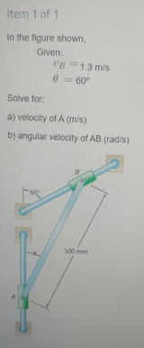 Item 1 of 1
In the figure shown,
Given:
"B =1.3 m/s
0 = 60°
Solve for:
a) velocity of A (m/s)
b) angular velocity of AB (rad/s)
500 mm
