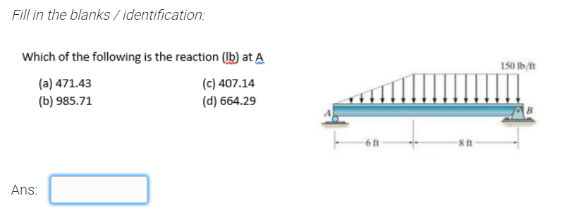 Fill in the blanks / identification:
Which of the following is the reaction (Ib) at A
150 lb/ft
(a) 471.43
(b) 985.71
(c) 407.14
(d) 664.29
-6 ft
-8 ft-
Ans:
