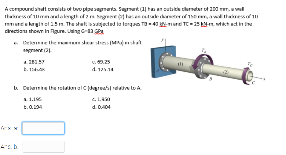 A compound shaft consists of two pipe segments. Segment (1) has an outside diameter of 200 mm, a wall
thickness of 10 mm and a length of 2 m. Segment (2) has an outside diameter of 150 mm, a wall thickness of 10
mm and a length of 1.5 m. The shaft is subjected to torques TB = 40 kN-m and TC = 25 kN-m, which act in the
directions shown in Figure. Using G=83 GPa
a. Determine the maximum shear stress (MPa) in shaft
segment (2).
a. 281.57
с. 69.25
(1)
Tc
b. 156.43
d. 125.14
(2)
B
b. Determine the rotation of C (degree/s) relative to A.
a. 1.195
c. 1.950
b. 0.194
d. 0.404
Ans. a:
Ans. b:
