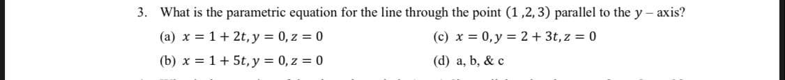 3. What is the parametric equation for the line through the point (1 ,2,3) parallel to the y - axis?
(a) x = 1+ 2t, y = 0, z = 0
(b) x = 1+ 5t, y = 0, z = 0
(c) x = 0,y = 2+ 3t, z = 0
(d) a, b, & c
