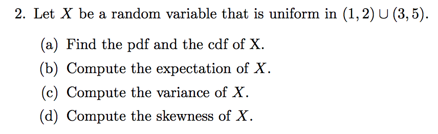 2. Let X be a random variable that is uniform in (1, 2) U (3, 5).
(a) Find the pdf and the cdf of X.
(b) Compute the expectation of X.
(c) Compute the variance of X.
(d) Compute the skewness of X.