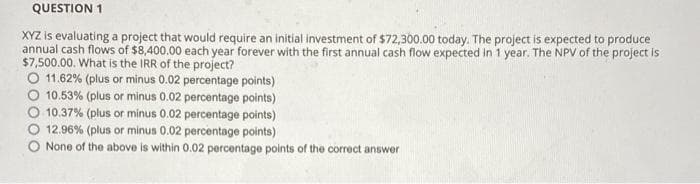 QUESTION 1
XYZ is evaluating a project that would require an initial investment of $72,300.00 today. The project is expected to produce
annual cash flows of $8,400.00 each year forever with the first annual cash flow expected in 1 year. The NPV of the project is
$7,500.00. What is the IRR of the project?
O 11.62% (plus or minus 0.02 percentage points)
10.53% (plus or minus 0.02 percentage points)
10.37% (plus or minus 0.02 percentage points)
12.96% (plus or minus 0.02 percentage points)
O None of the above is within 0.02 percentage points of the correct answer