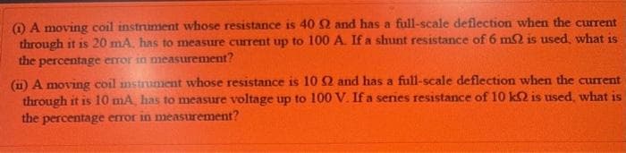 O A moving coil instrument whose resistance is 40 2 and has a full-scale deflection when the current
through it is 20 mA, has to measure current up to 100 A. If a shunt resistance of 6 mSQ is used, what is
the percentage error in measurement?
(11) A moving coil mstrunment whose resistance is 102 and has a full-scale deflection when the current
through it is 10 mA, has to measure voltage up to 100 V. If a series resistance of 10 k2 is used, what is
the percentage error in measurement?
