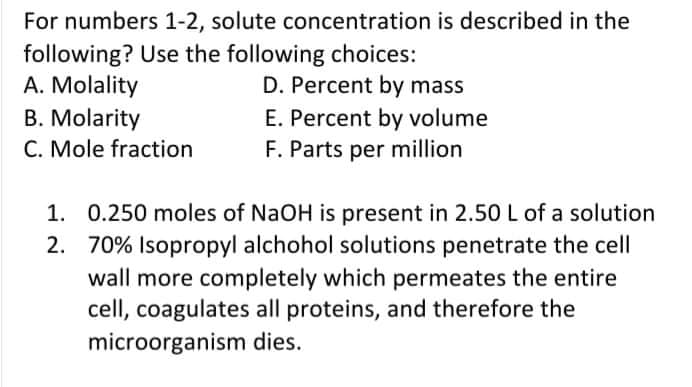 For numbers 1-2, solute concentration is described in the
following? Use the following choices:
A. Molality
B. Molarity
C. Mole fraction
D. Percent by mass
E. Percent by volume
F. Parts per million
1. 0.250 moles of NaOH is present in 2.50 L of a solution
2. 70% Isopropyl alchohol solutions penetrate the cell
wall more completely which permeates the entire
cell, coagulates all proteins, and therefore the
microorganism dies.
