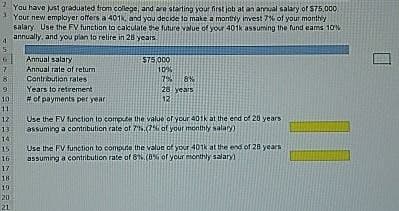 2 You have just graduated from college, and are starting your first job at an annual salary of $75,000
3 Your new employer offers a 401k, and you decide to make a monthly invest 7% of your monthly
salary Use the FV function to calculate the future value of your 401k assuming the fund cams 10%
annually, and you plan to retire in 28 years.
4
5
Annual salary
7
Annual rate of return
$75,000
10%
8
Contribution rates
7% 8%
9
Years to retrement
28 years
10
# of payments per year
12
11
12
13
Use the FV function to compute the value of your 401k at the end of 28 years
assuming a contribution rate of 7%.(7% of your monthly salary)
14
15
16
17
18
19
20
21
Use the FV function to compute the value of your 401k at the end of 28 years
assuming a contribution rate of 8%.(8% of your monthly salary)