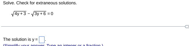 **Problem:**
Solve the equation and check for extraneous solutions.

\[
\sqrt{4y + 3} - \sqrt{3y + 6} = 0
\]

**Solution:**
Find the solution for \( y \) and check for its validity. 

The equation is rewritten as two separate radicals. Verify if the solution obtained makes the original equation true.

**Answer Format:**
The solution is \( y = \) [input box].

_(Simplify your answer. Type an integer or a fraction.)_