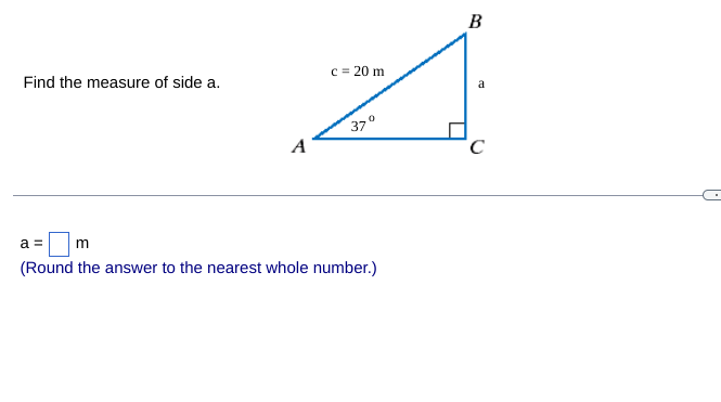 ---

### Finding the Length of Side 'a' in a Right Triangle

#### Problem Statement:
Find the measure of side \( a \).

#### Diagram and Given Data:
The provided diagram shows a right triangle \( \triangle ABC \) where:
- \(\angle A = 37^\circ\)
- The hypotenuse \( c = 20 \, \text{m} \)
- The side opposite \(\angle A\) is labeled \( a \)

#### Calculation:
To find the side \( a \), we use the sine function in trigonometry, which relates the angle to the ratio of the opposite side and the hypotenuse in a right-angled triangle:
\[ \sin(\theta) = \frac{\text{opposite}}{\text{hypotenuse}} \]
\[ \sin(37^\circ) = \frac{a}{20} \]

Solving for \( a \):
\[ a = 20 \times \sin(37^\circ) \]

Using the sine value:
\[ \sin(37^\circ) \approx 0.6018 \]
\[ a = 20 \times 0.6018 \approx 12.036 \]

Therefore:
\[ a \approx 12 \, \text{m} \]

(Note: Round the answer to the nearest whole number.)

---

### Answer:
\( a = \boxed{12} \, \text{m} \)

---