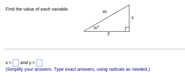 ### Find the value of each variable.

![Right Triangle Diagram](#)

In this problem, we are given a right triangle with the following details:

- One angle measures 30°.
- The hypotenuse of the triangle is 40 units long.
- The sides opposite and adjacent to the 30° angle are labeled with variables \(x\) and \(y\), respectively.

We are required to find the values of \(x\) and \(y\).

The diagram provided shows:
- The hypotenuse is labeled as 40.
- The angle at the base is labeled as 30°.
- The side opposite the 30° angle is labeled as \(x\).
- The side adjacent to the 30° angle is labeled as \(y\).

### Solutions
Using the properties of a 30°-60°-90° triangle:
- The side opposite the 30° angle (shorter leg) is half the length of the hypotenuse.
- The side opposite the 60° angle (longer leg) is \( \frac{\sqrt{3}}{2} \) times the hypotenuse.

Given:
- Hypotenuse = 40 units

Thus:
\[ x = \frac{1}{2} \times 40 = 20 \]
\[ y = \frac{\sqrt{3}}{2} \times 40 = 20\sqrt{3} \]

### Final Values
So, the values are:
\[ x = 20 \]
\[ y = 20\sqrt{3} \]

(Simplify your answers. Type exact answers, using radicals as needed.)