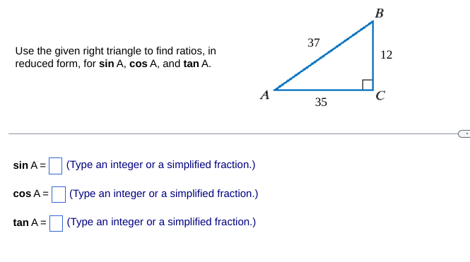 ### Trigonometric Ratios of a Right Triangle

#### Diagram Description
The given diagram is a right triangle labelled \( \triangle ABC \) with \( \angle C \) as the right angle. The side lengths of the triangle are as follows:
- Side \( AB \) (hypotenuse) = 37 units
- Side \( BC \) (opposite to angle \( A \)) = 12 units
- Side \( AC \) (adjacent to angle \( A \)) = 35 units

#### Explanation
To find the trigonometric ratios for \( \sin A \), \( \cos A \), and \( \tan A \), we use the following definitions for a right triangle:

- **Sine (sin)** of an angle: \( \sin \theta = \frac{\text{Opposite}}{\text{Hypotenuse}} \)
- **Cosine (cos)** of an angle: \( \cos \theta = \frac{\text{Adjacent}}{\text{Hypotenuse}} \)
- **Tangent (tan)** of an angle: \( \tan \theta = \frac{\text{Opposite}}{\text{Adjacent}} \)

#### Formulas
Given \( \triangle ABC \):
- For \( \sin A \):
  \[
  \sin A = \frac{BC}{AB} = \frac{12}{37}
  \]
  
- For \( \cos A \):
  \[
  \cos A = \frac{AC}{AB} = \frac{35}{37}
  \]
  
- For \( \tan A \):
  \[
  \tan A = \frac{BC}{AC} = \frac{12}{35}
  \]

#### Input Fields
To practice and ensure understanding, students are encouraged to type their answers in the provided fields below:
  - \( \sin A = \) [Input Field] (Type an integer or a simplified fraction.)
  - \( \cos A = \) [Input Field] (Type an integer or a simplified fraction.)
  - \( \tan A = \) [Input Field] (Type an integer or a simplified fraction.)

Feel free to use these calculations to check your understanding of basic trigonometric ratios in right triangles.