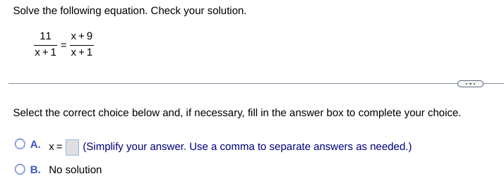 Solve the following equation. Check your solution.
11 X+9
x+1
x+1
Select the correct choice below and, if necessary, fill in the answer box to complete your choice.
O A. x=
(Simplify your answer. Use a comma to separate answers as needed.)
B. No solution