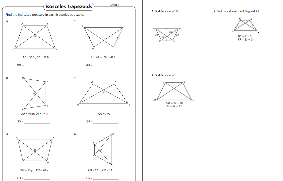 Isosceles Trapezoids
Sheet 1
7. Find the value of AC
8. Find the value of x and diagonal RP.
Find the indicated measure in each isosceles trapezoid.
1)
2)
OS = x+5
RP = 3 + 3
AC = 50 ft; OC = 22 ft
JL = 65 in; OL = 47 in
OD =
MD =
9. Find the value of JL
3)
4)
KM = 2x + 10
JL = 5x - 11
OU = 40 in ; OT = 17 in
OG = 7 yd
TV =
OF =
5)
6)
WY = 73 yd; OZ = 20 yd
OR = 12 ft; OP = 33 ft
OX =
QS =
