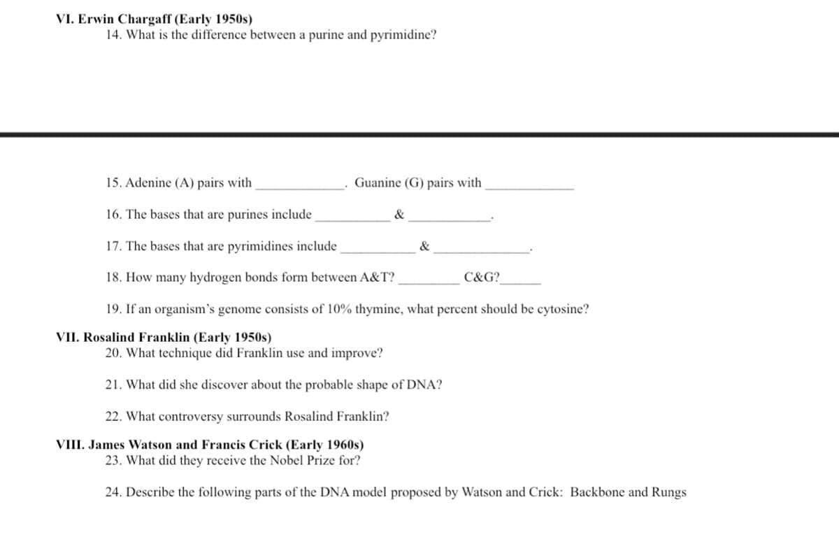 VI. Erwin Chargaff (Early 1950s)
14. What is the difference between a purine and pyrimidine?
15. Adenine (A) pairs with
Guanine (G) pairs with
16. The bases that are purines include
&
17. The bases that are pyrimidines include
&
18. How many hydrogen bonds form between A&T?
C&G?
19. If an organism's genome consists of 10% thymine, what percent should be cytosine?
VII. Rosalind Franklin (Early 1950s)
20. What technique did Franklin use and improve?
21. What did she discover about the probable shape of DNA?
22. What controversy surrounds Rosalind Franklin?
VIII. James Watson and Francis Crick (Early 1960s)
23. What did they receive the Nobel Prize for?
24. Describe the following parts of the DNA model proposed by Watson and Crick: Backbone and Rungs
