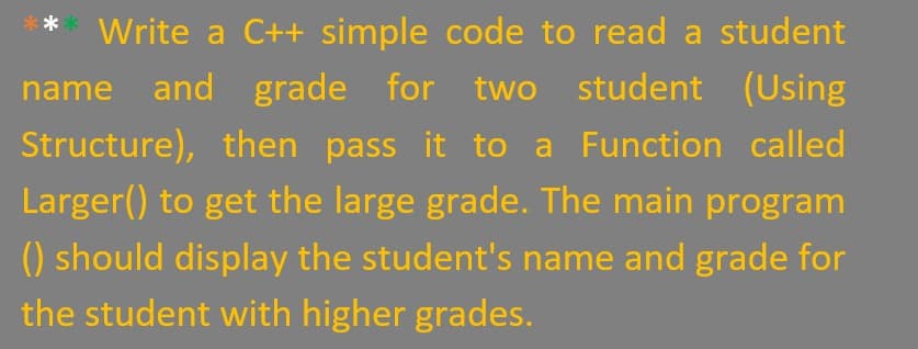 Write a C++ simple code to read a student
name and grade for two student (Using
Structure), then pass it to a Function called
Larger() to get the large grade. The main program
() should display the student's name and grade for
the student with higher grades.
