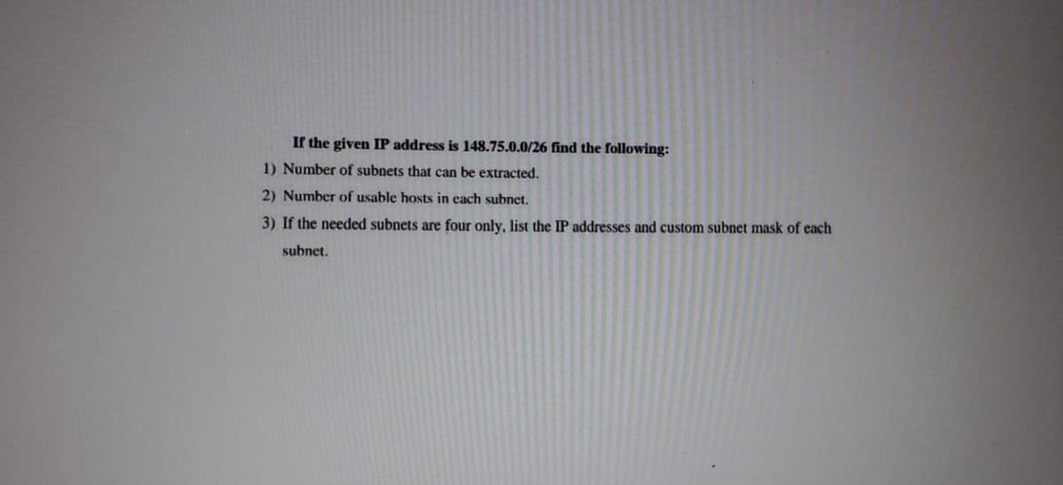 If the given IP address is 148.75.0.0/26 find the following:
1) Number of subnets that can be extracted.
2) Number of usable hosts in cach subnet.
3) If the needed subnets are four only, list the IP addresses and custom subnet mask of each
subnet.

