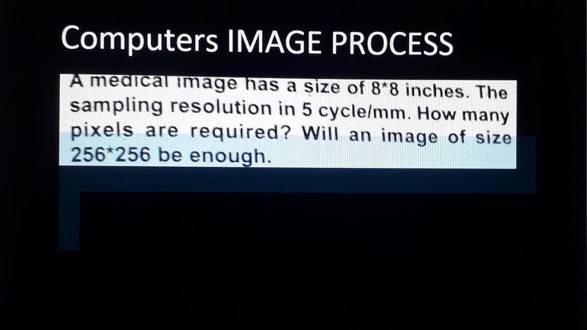 Computers IMAGE PROCESS
A medical image has a size of 8*8 inches. The
sampling resolution in 5 cycle/mm. How many
pixels are required? Will an image of size
256*256 be enough.
